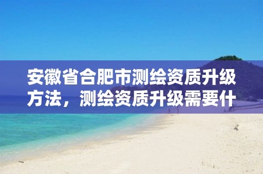 安徽省合肥市测绘资质升级方法，测绘资质升级需要什么条件