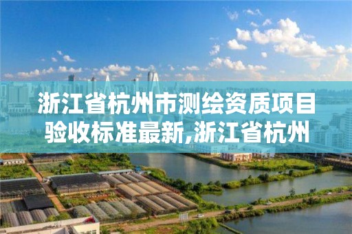 浙江省杭州市测绘资质项目验收标准最新,浙江省杭州市测绘资质项目验收标准最新消息