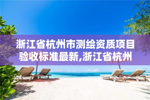 浙江省杭州市测绘资质项目验收标准最新,浙江省杭州市测绘资质项目验收标准最新消息 浙江省杭州市测绘资质项目验收标准最新,浙江省杭州市测绘资质项目验收标准最新消息