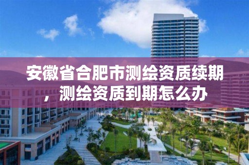 安徽省合肥市测绘资质续期，测绘资质到期怎么办