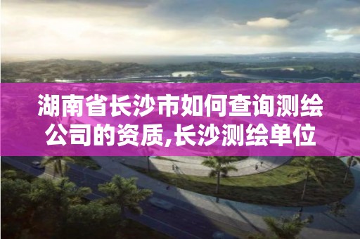 湖南省长沙市如何查询测绘公司的资质,长沙测绘单位