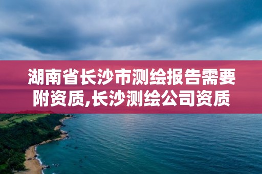 湖南省长沙市测绘报告需要附资质,长沙测绘公司资质有哪家