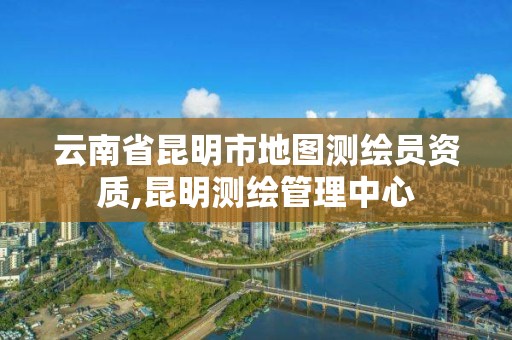 云南省昆明市地图测绘员资质,昆明测绘管理中心