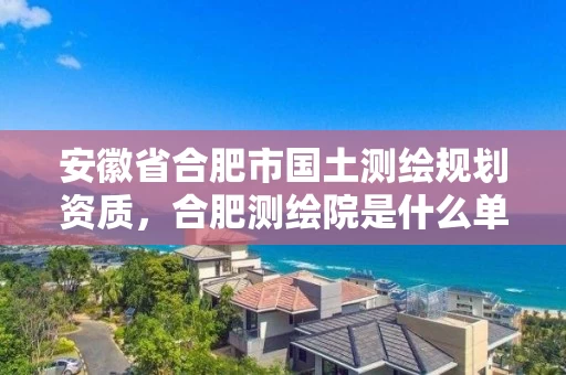 安徽省合肥市国土测绘规划资质,合肥测绘院是什么单位 安徽省合肥市国土测绘规划资质,合肥测绘院是什么单位