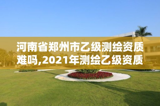 河南省郑州市乙级测绘资质难吗,2021年测绘乙级资质