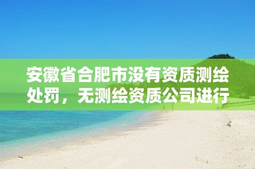 安徽省合肥市没有资质测绘处罚，无测绘资质公司进行测绘的后果