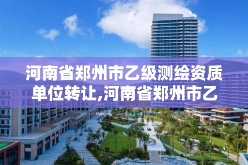 河南省郑州市乙级测绘资质单位转让,河南省郑州市乙级测绘资质单位转让信息