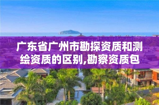 广东省广州市勘探资质和测绘资质的区别,勘察资质包括测绘资质吗