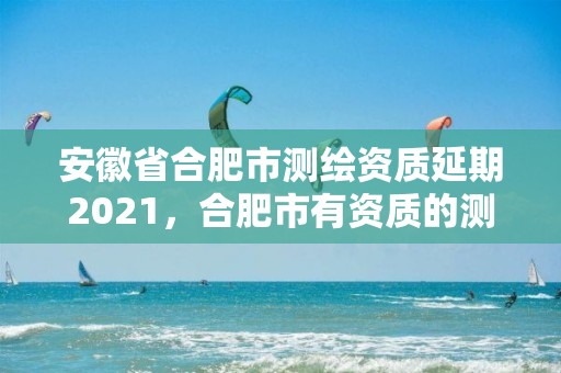 安徽省合肥市测绘资质延期2021，合肥市有资质的测绘公司