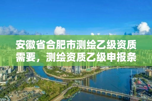 安徽省合肥市测绘乙级资质需要,测绘资质乙级申报条件 安徽省合肥市测绘乙级资质需要,测绘资质乙级申报条件