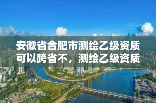 安徽省合肥市测绘乙级资质可以跨省不，测绘乙级资质条件