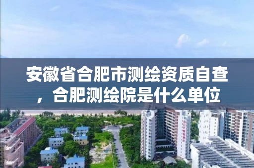 安徽省合肥市测绘资质自查,合肥测绘院是什么单位 安徽省合肥市测绘资质自查,合肥测绘院是什么单位