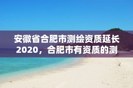 安徽省合肥市测绘资质延长2020，合肥市有资质的测绘公司