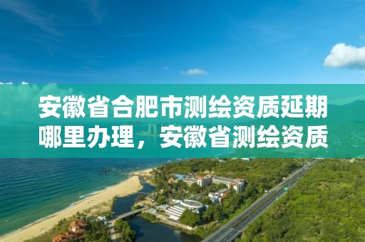 安徽省合肥市测绘资质延期哪里办理，安徽省测绘资质申请