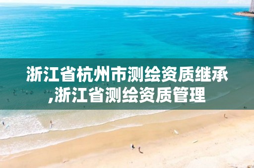 浙江省杭州市测绘资质继承,浙江省测绘资质管理