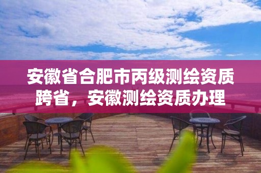 安徽省合肥市丙级测绘资质跨省，安徽测绘资质办理