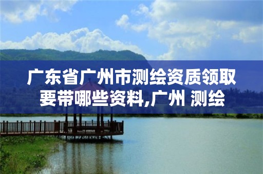 广东省广州市测绘资质领取要带哪些资料,广州 测绘