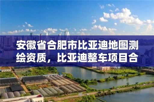 安徽省合肥市比亚迪地图测绘资质,比亚迪整车项目合肥建厂 安徽省合肥市比亚迪地图测绘资质,比亚迪整车项目合肥建厂
