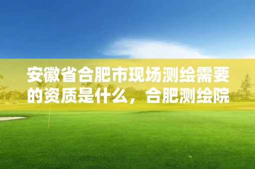 安徽省合肥市现场测绘需要的资质是什么，合肥测绘院是什么单位