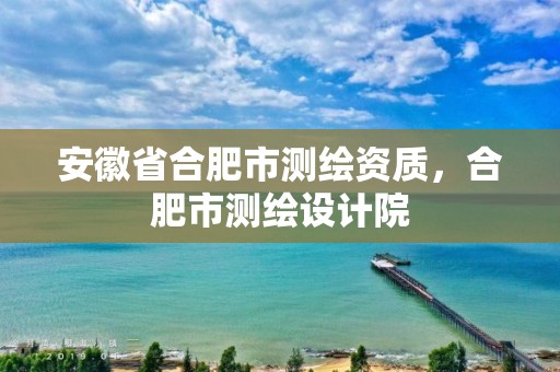 安徽省合肥市测绘资质，合肥市测绘设计院