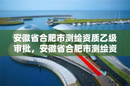 安徽省合肥市测绘资质乙级审批，安徽省合肥市测绘资质乙级审批单位名单