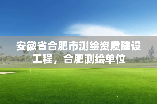 安徽省合肥市测绘资质建设工程，合肥测绘单位