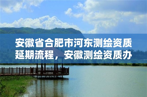 安徽省合肥市河东测绘资质延期流程，安徽测绘资质办理