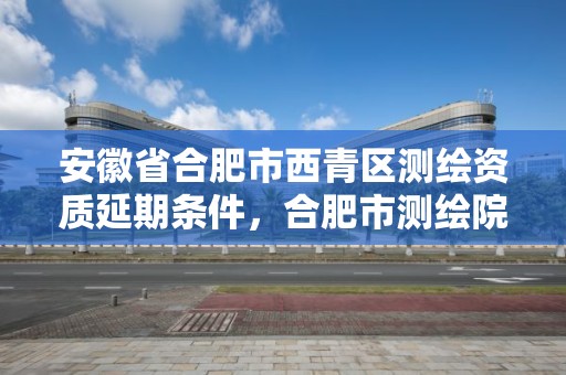 安徽省合肥市西青区测绘资质延期条件，合肥市测绘院电话