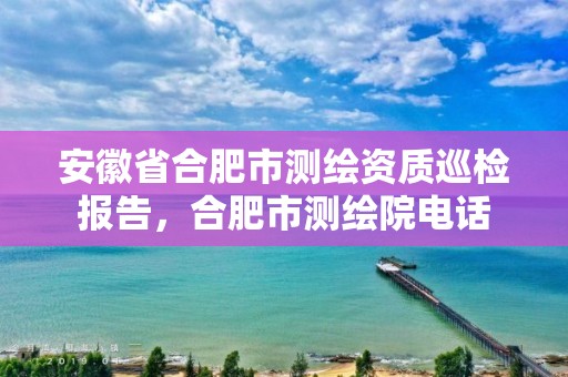 安徽省合肥市测绘资质巡检报告，合肥市测绘院电话