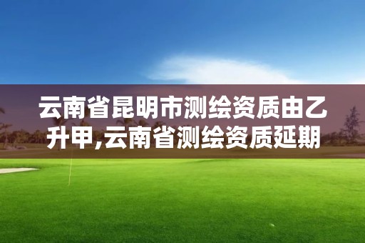 云南省昆明市测绘资质由乙升甲,云南省测绘资质延期一年