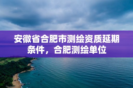 安徽省合肥市测绘资质延期条件，合肥测绘单位