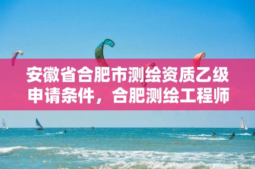 安徽省合肥市测绘资质乙级申请条件，合肥测绘工程师