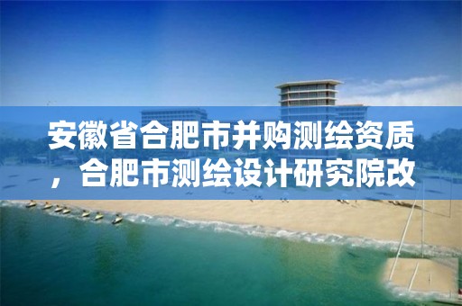 安徽省合肥市并购测绘资质，合肥市测绘设计研究院改制