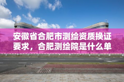 安徽省合肥市测绘资质换证要求，合肥测绘院是什么单位