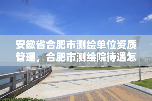 安徽省合肥市测绘单位资质管理，合肥市测绘院待遇怎么样