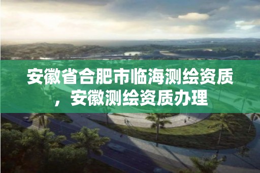 安徽省合肥市临海测绘资质，安徽测绘资质办理