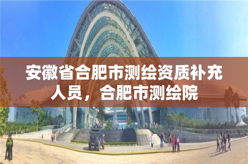 安徽省合肥市测绘资质补充人员，合肥市测绘院