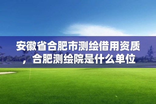 安徽省合肥市测绘借用资质，合肥测绘院是什么单位