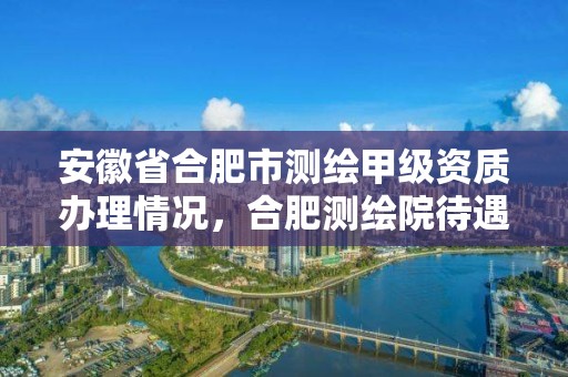 安徽省合肥市测绘甲级资质办理情况，合肥测绘院待遇怎么样