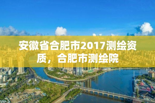 安徽省合肥市2017测绘资质，合肥市测绘院