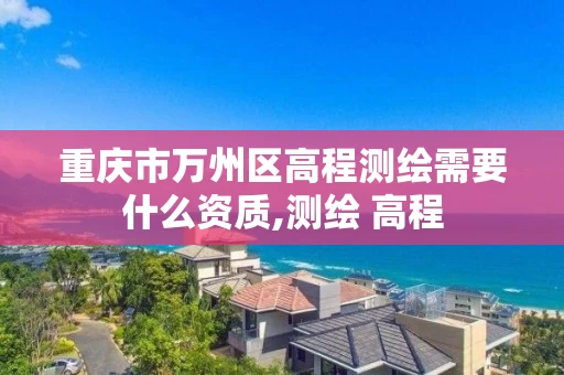 重庆市万州区高程测绘需要什么资质,测绘 高程 重庆市万州区高程测绘需要什么资质,测绘 高程