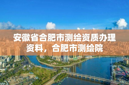 安徽省合肥市测绘资质办理资料，合肥市测绘院