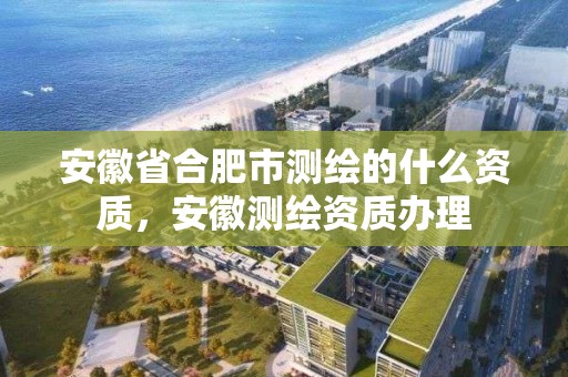 安徽省合肥市测绘的什么资质，安徽测绘资质办理