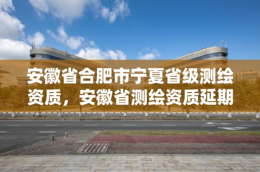 安徽省合肥市宁夏省级测绘资质，安徽省测绘资质延期公告