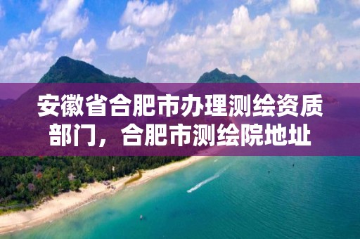 安徽省合肥市办理测绘资质部门，合肥市测绘院地址