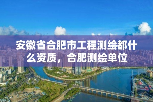 安徽省合肥市工程测绘都什么资质，合肥测绘单位