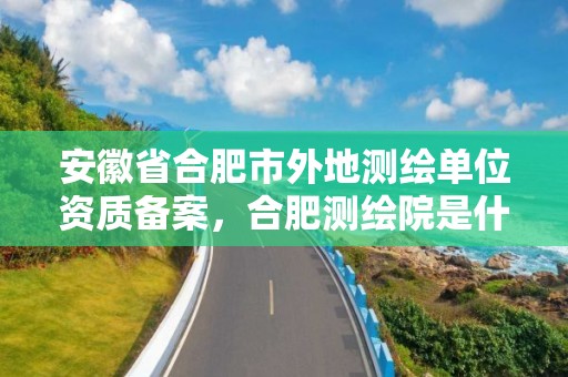 安徽省合肥市外地测绘单位资质备案，合肥测绘院是什么单位