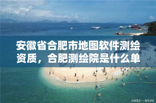 安徽省合肥市地图软件测绘资质，合肥测绘院是什么单位