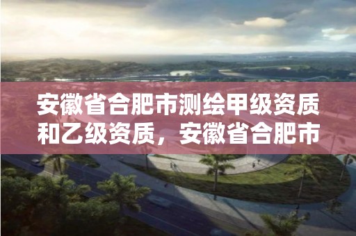 安徽省合肥市测绘甲级资质和乙级资质，安徽省合肥市测绘甲级资质和乙级资质企业名单