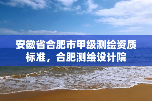 安徽省合肥市甲级测绘资质标准，合肥测绘设计院